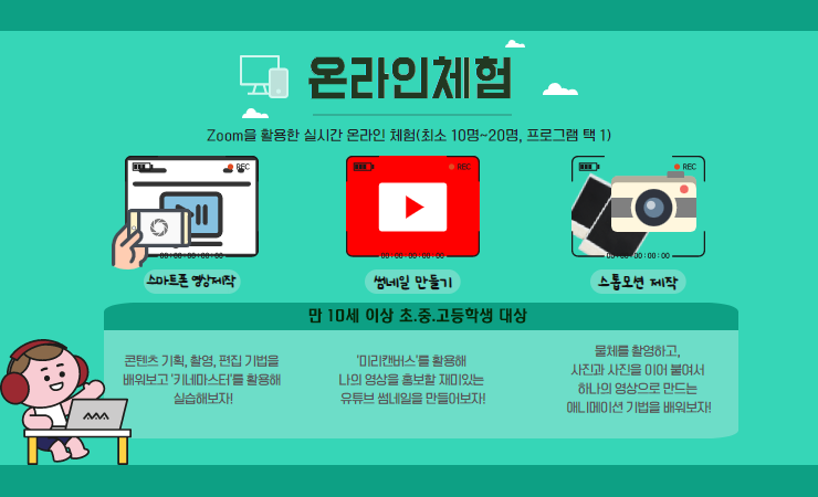 온라인 체험-줌(ZOOM)을 활용한 실시간 온라인 체험(최소 10명~20명, 프로그램 택 1)  만10세 이상 초 중 고등학생 대상 -스마트폰 영상제작. 콘텐츠 기획 촬영 편집 기법을 배워보고 키네마스터를 활용해 실습해보자! -썸네일만들기. 미리캔버스를 활용해 나의 영상을 홍보할 재미있는 유튜브 썸네일을 만들어보자! -스톱모션 제작. 물체를 촬영하고, 사진과 사진을 이어 붙여서 하나의 영상으로 만드는 애니메이션 기법을 배워보자!
