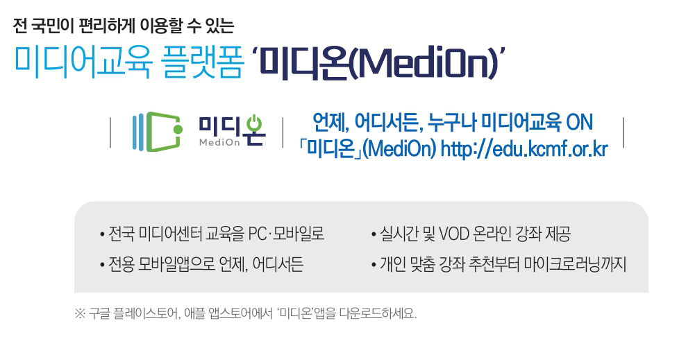전국민이 편리하게 이용할 수 있는 미디어교육 플랫폼 미디온(Medion) 언제, 어디서든, 누구나 미디어교육 ON. 미디온(Medion) http://edu.kcmf.or.kr -전국 미디어센터 교육을 PC, 모바일로 -실시간 및 VOD 온라인 강좌 제공 - 전용 모바일앱으로 언제, 어디서든 -개인 맞춤 강촤 추천부터 마이크로러닝까지 *구글 플레이스토어, 애플 앱스토어에서 미디온 앱을 다운로드하세요.