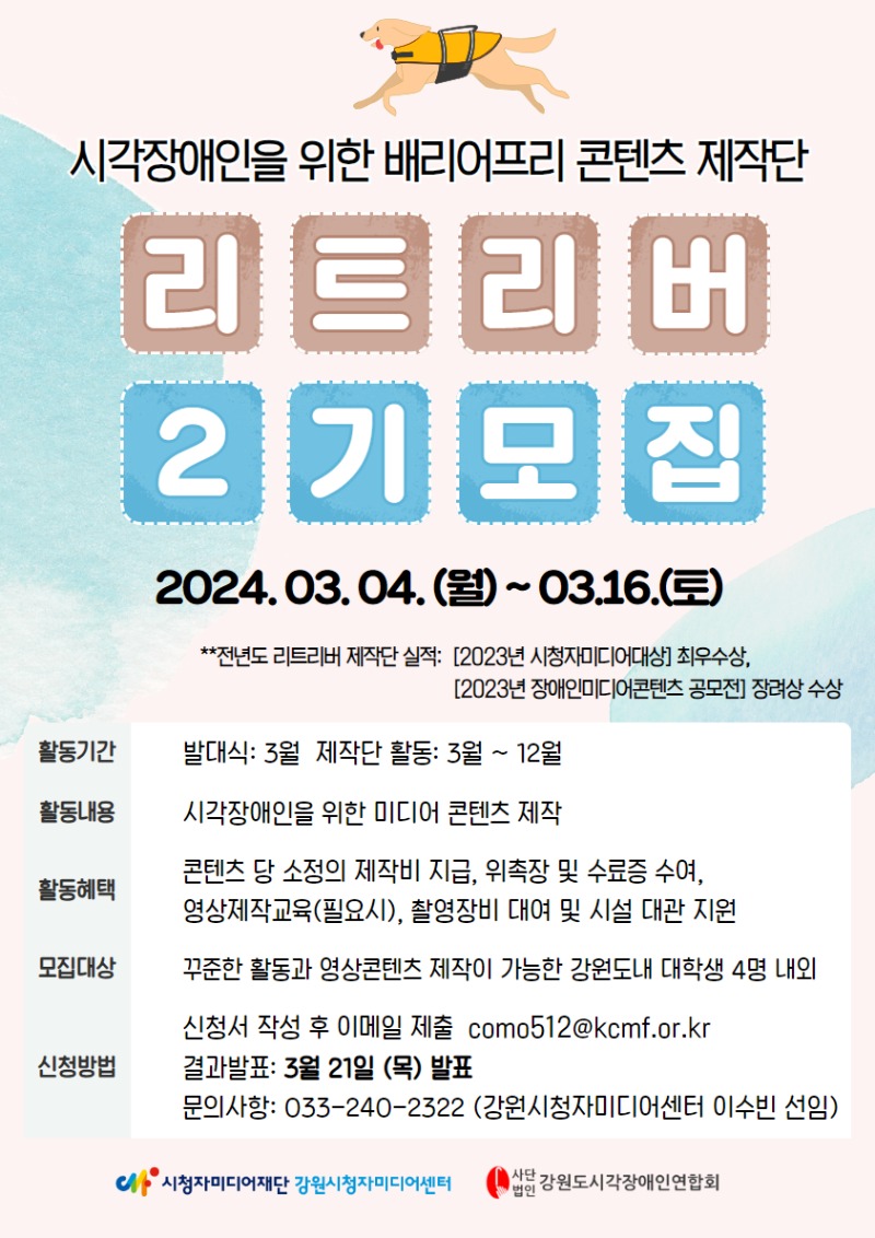 시각장애인을 위한 배리어프리 콘텐츠 제작단 리트리버 2기 모집 : 2024. 3.4 ~ 3.16 전년도 리트리버 제작단 실적- 2023 시청자미디더재상 최우수상, 2023 장애인미디어콘텐츠 종모전 장려상 수상 / 활동 기간. 발대식: 3월, 제작단 활동 3월~12월,  활동 내용: 시각장애인을 위한 미디어콘텐츠 제작, 활동혜택: 콘텐츠 당 소정의 제작비 지급, 위촉장 및 수료증 수여, 영상제작 교육(필요시), 촬영장비 대여 및 시설 대관 지원, 모집 대상 : 꾸준한 활동과 영상 콘텐츠 제작이 가능한 강원도 내 대학생 4명 내외, 신정방법: 신청서 작성 후 이메일 제출, 결과발표 3월21일, 문의 사항 033-2402322(강원시청자미디어센터 이수빈 선임)