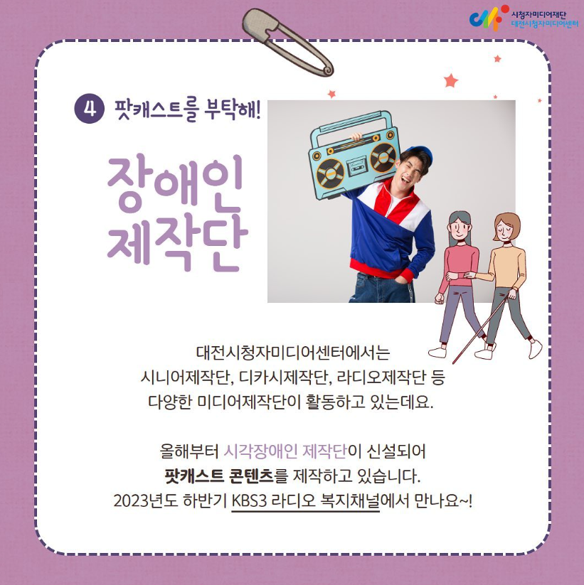 팟캐스트를 부탁해 - 장애인 제작단 : 대전시청자미디어센터에서는 시니어제작단, 디카시제작단, 라디오제작단 등 다양한 미디어제작단이 활동하고 있습니다. 올해부터 시각장애인 제작단이 신설되어 팟캐스트 콘텐츠를 제작하고 있습니다. 2023년도 하반기 KBS3 라디오 복지채널에서 만나요~!