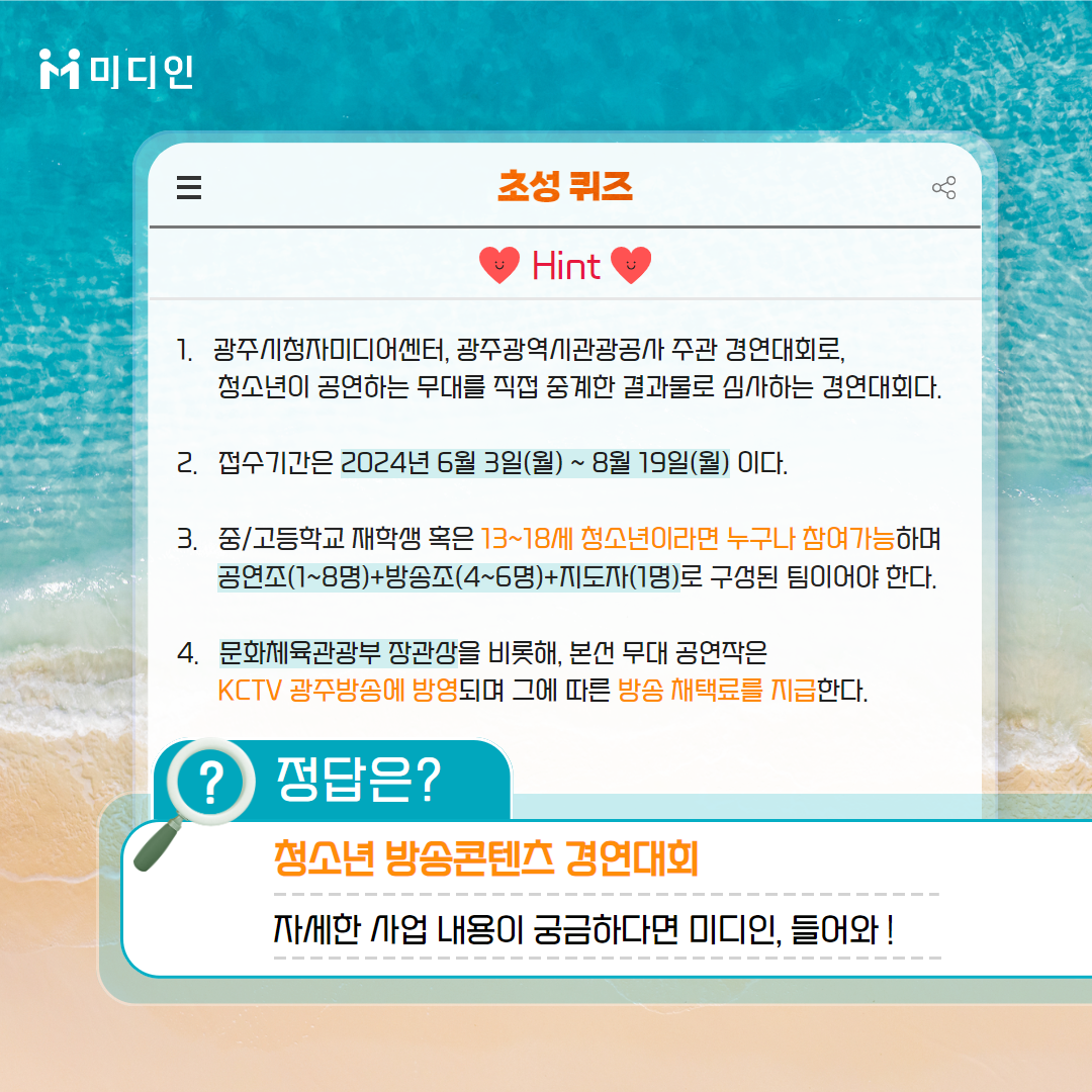 미디인 초성퀴즈 힌트 / 1. 광주시청자미디어센터, 광주광역시관광공사 주관 경연대회로, 청소년이 공연하는 무대를 직접 중계한 결과물로 심사하는 경연대회다.   2. 접수기간은 2024년 6월 3일(월)~8월 19일(월)이다.  3. 중/고등학교 재학생 혹은 13~18세 청소년이라면 누구나 참여가능하며 공연조(1~8명)+방송조(4~6명)+지도자(1명)로 구성된 팀이어야 한다.   4. 문화체육관광부 장관상을 비롯해, 본선 무대 공연작은 KCTV 광주방송에 방영되며 그에 따른 방송 채택료를 지급한다. / 정답은 ? 청소년 방송콘텐츠 경연대회      자세한 사업 내용이 궁금하다면 미디인, 들어와!
