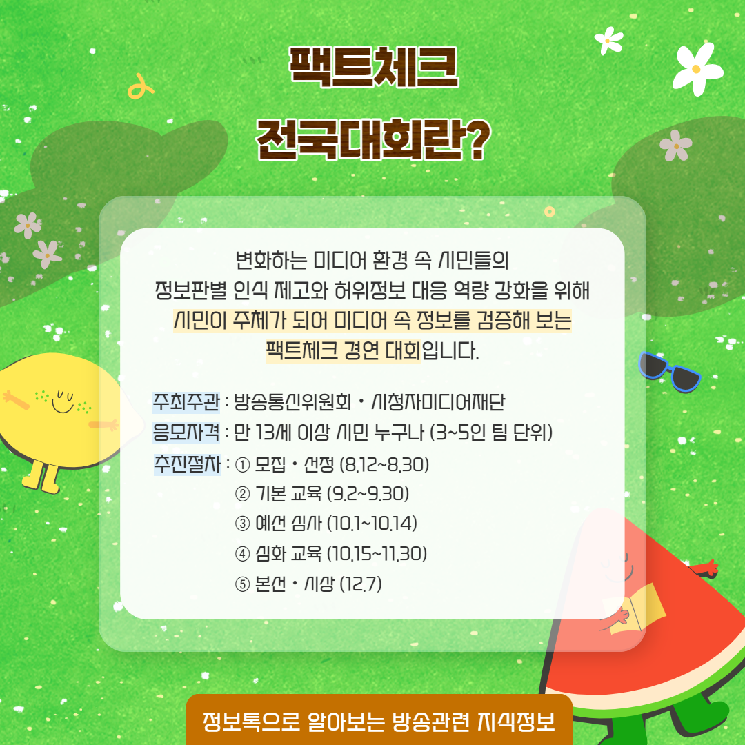 팩트체크 전국대회란? / 변화하는 미디어 환경 속 시민들의 정보판별 인식 제고와 허위정보 대응 역량 강화를 위해 시민이 주체가 되어 미디어 속 정보를 검증해 보는 팩트체크 경연 대회입니다. / 주최주관 ; 방송통신위원회, 시청자미디어재단,  응모자격 : 만 13세 이상 시민 누구나(3~5인 팀 단위) / 추진절차 1) 모집 선정(8.12~8.30),  2) 기본 교육 (9.2~9.30),  3) 예선 심사 (10.1~10.14),  4) 심화 교육 (10.15~11.30),  5) 본선 시상 (12.7)   정보톡으로 알아보는 방송관련 지식 정보