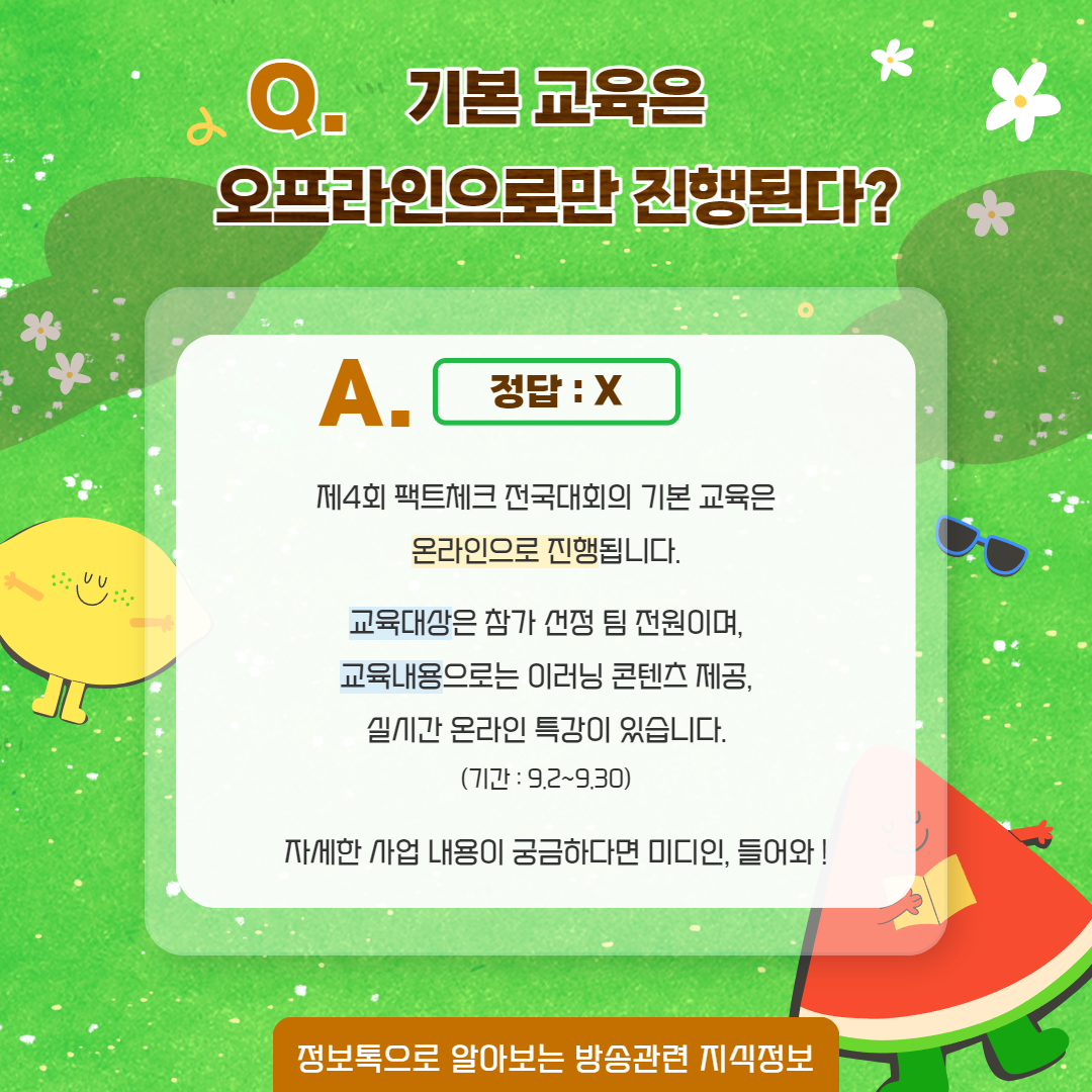 Q. 기본교육은 오프라인으로만 진행된다? / A. 정답 : X / 제 4회 팩트체크 전국대회의 기본 교육은 온라인으로 진행됩니다. 교육대상은 참가 선정 팀 전원이며, 교육내용으로는 이러닝 콘텐츠 제공, 실시간 온라인 특강이 있습니다. (기간 : 9.2~9.30)  자세한 사업 내용이 궁금하다면 미디인, 들어와! / 정보톡으로 알아보는 방송관련 지식정보