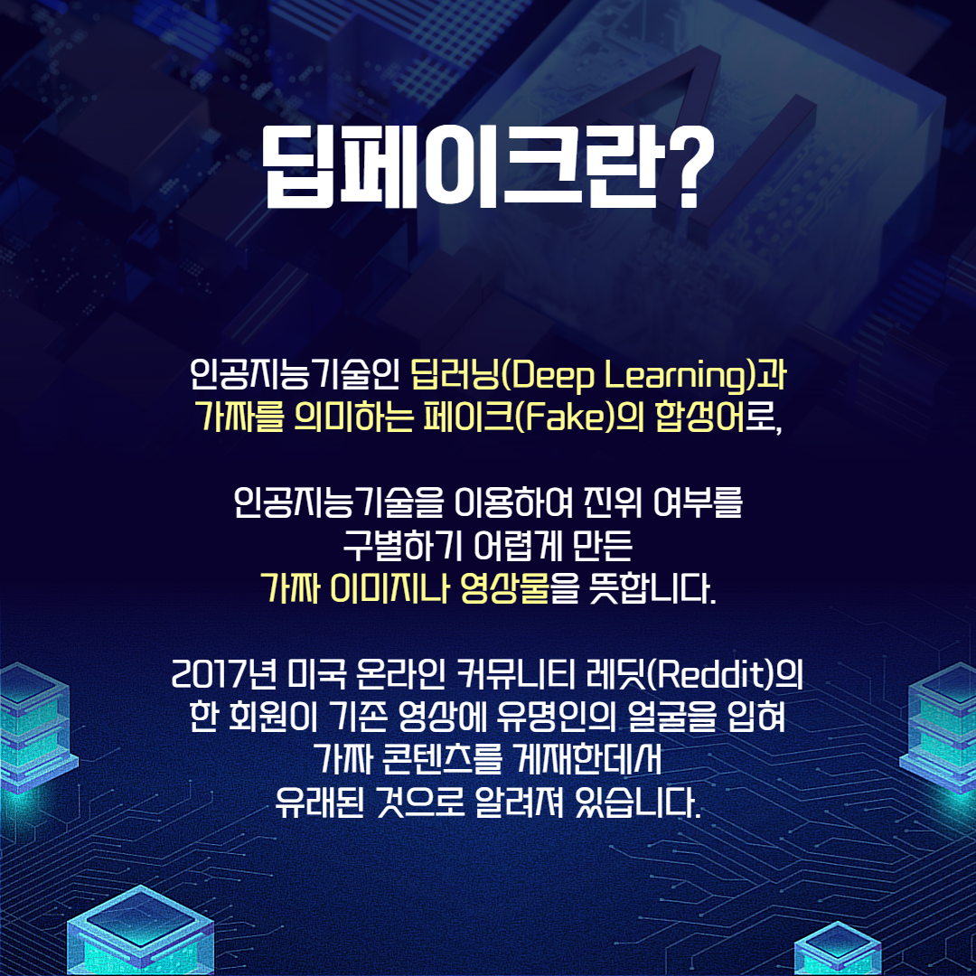 딥페이크란? 인공지능기술인 딥러닝(Deep Learning)과 가짜를 의미하는 페이크(Fake)의 합성어로, 인공지능기술을 이용하여 진위 여부를 구별하기 어렵게 만든 가짜 이미지나 영상물을 뜻합니다. 2017년 미국 온라인 커뮤니티 레딧(Reddit)의 한 회원이 기존 영상에 유명인의 얼굴을 입혀 가짜 콘텐츠를 게재한데서 유래된 것으로 알려져 있습니다.