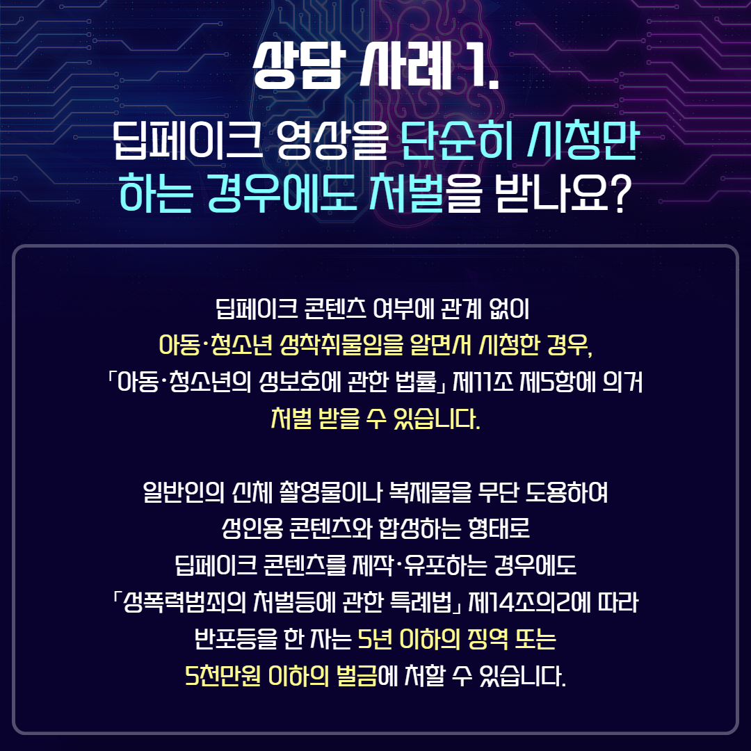 상담 사례1. 딥페이크 영상을 단순히 시청만 하는 경우에도 처벌을 받나요?   딥페이크 콘텐츠 여부에 관계없이 아동 청소년 성착취물임을 알면서 시청한 경우, 아동 청소년의 성보호에 관한 법률 제11조 제5항에 의거 처벌 받을 수 있습니다. / 일반인의 신체 촬영물이나 복제물을 무단 도용하여 성인용 콘텐츠와 합성하는 형태로 딥페이크 콘텐츠를 제작 유포하는 경우에도 성폭력범죄의 처벌 등에 관한 특례법 제14조의2에 따라 반포등을 한 자는 5년 이하의 징역 또는 5천만원 이하의 벌금에 처할 수 있습니다.