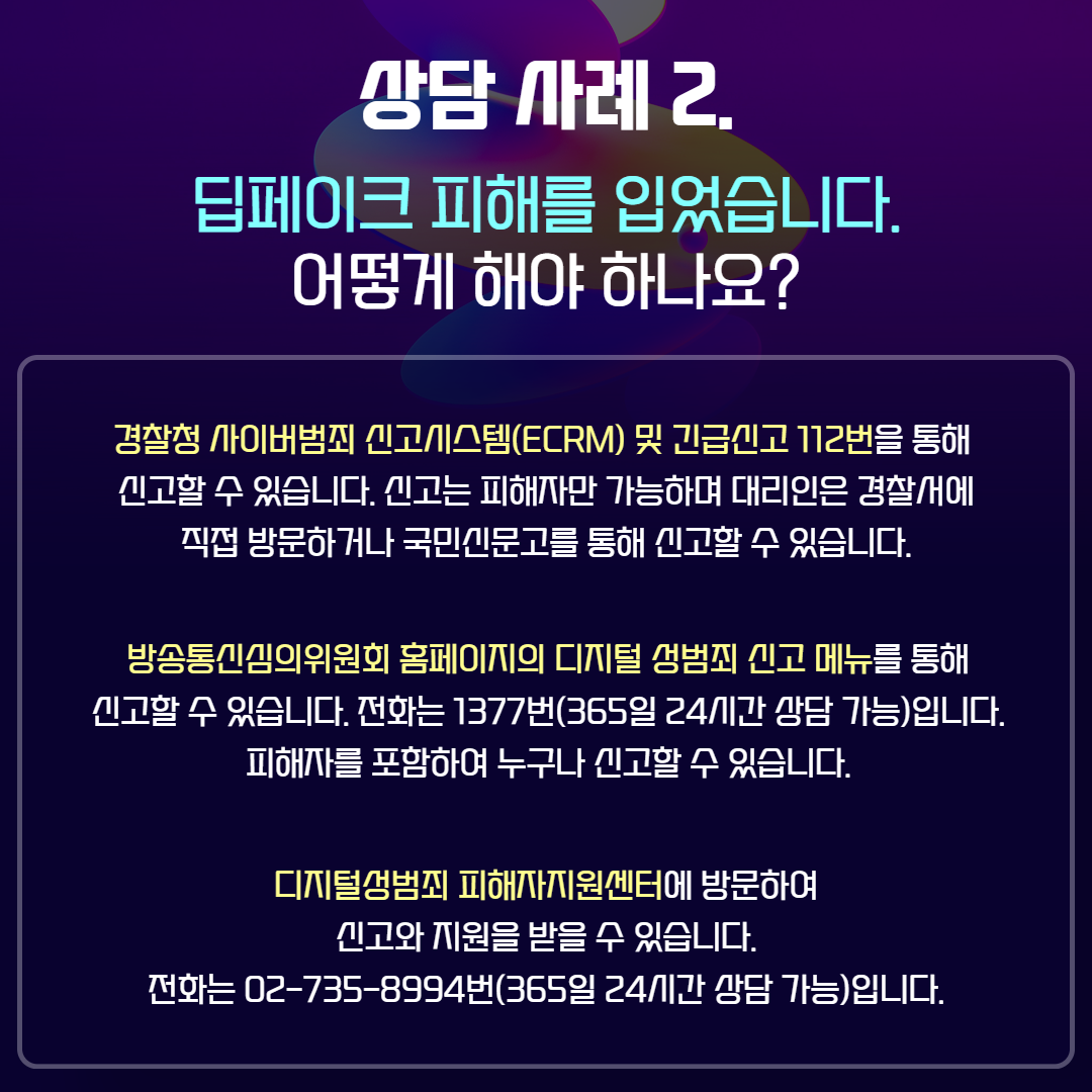 상담 사례2. 딥페이크 피해를 입었습니다. 어떻게 해야 하나요? / 경찰청 사이버범죄 신고시스템(ECRM) 및 긴급신고 112번을 통해 신고할 수 있습니다. 신고는 피해자만 가능하며 대리인은 경찰서에 직접 방문하거나 국민신문고를 통해 신고할 수 있습니다. / 방송통신심의위원회의 홈페이지의 디지털 성범죄 신고 메뉴를 통해 신고할 수 있습니다. 전화는 1377번(365일 24시간 상담 가능) 입니다. 피해자를 포함하여 누구나 신고할 수 있습니다. / 디지털성범죄 피해자지원센터에 방문하여 신고와 지원을 받을 수 있습니다. 전화는 02-735-8994번(365일 24시간 상담 가능) 입니다.