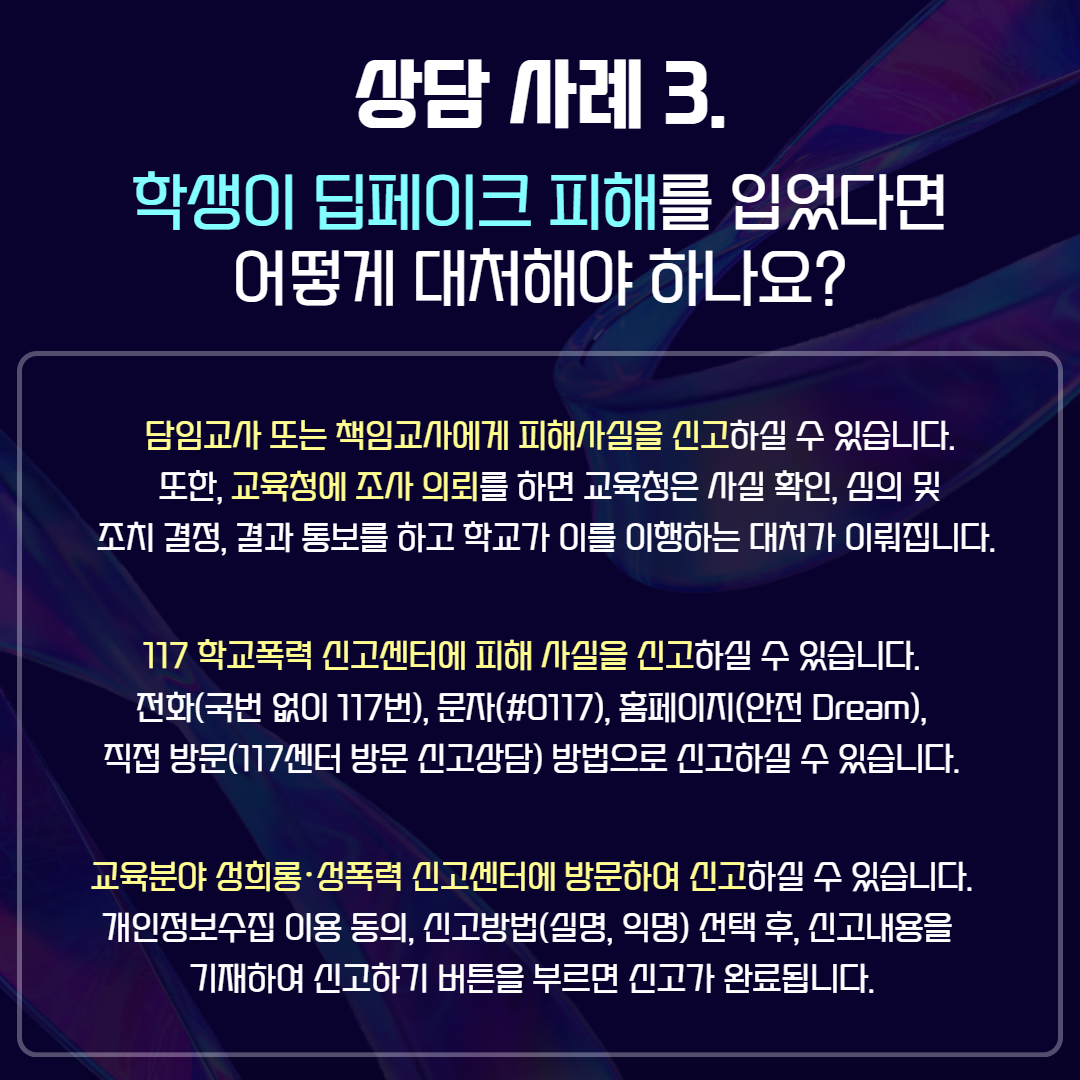 상담 사례3. 학생이 딥페이크 피해를 입었다면 어떻게 대처해야 하나요? / 담임교사 또는 책임교사에게 피해사실을 신고하실 수 있습니다. 또한, 교육청에 조사 의뢰를 하면 교육청은 사실 확인, 심의 및 조치 결정, 결과 통보를 하고 학교가 이를 이행하는 대처가 이뤄집니다. / 117 학교폭력 신고센터에 피해 사실을 신고하실 수 있습니다. 전화(국번 없이 117번), 문자(#0117), 홈페이지(안전 Dream), 직접 방문(117센터 방문 신고상담) 방법으로 신고하실 수 있습니다. / 교육분야 성희롱 성폭력 신고센터에 방문하여 신고하실 수 있습니다. 개인정보수집 이용 동의, 신고방법(실명, 익명) 선택 후, 신고내용을 기재하여 신고하기 버튼을 누르면 신고가 완료됩니다.