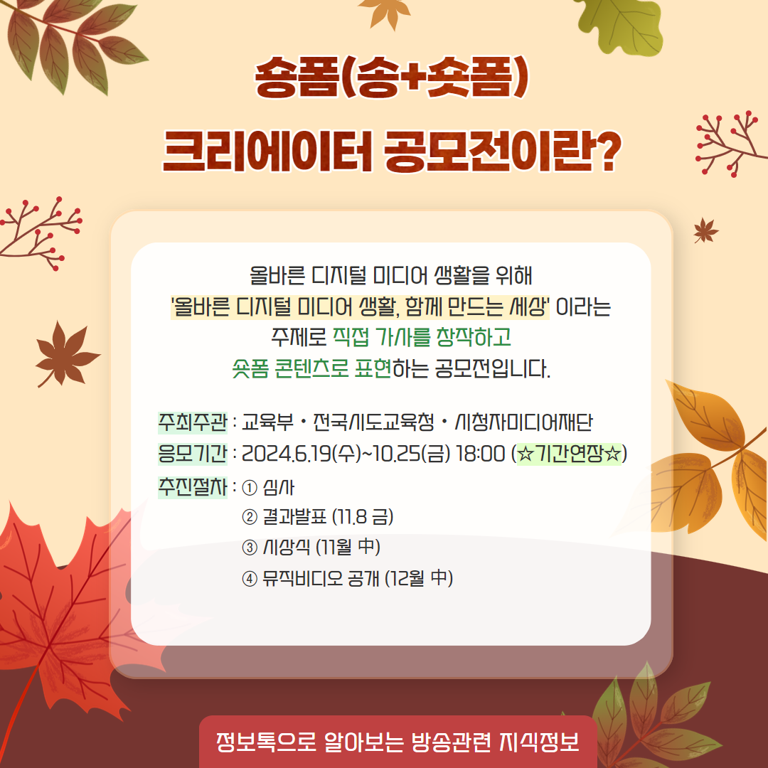 송폼(송+숏폼) 크리에이터 공모전이란? / 올바른 디지털 미디어 생활을 위해 '올바른 디지털 미디어 생활, 함께 만드는 세상'이라는 주제로 직접 가사를 창작하고 숏폼 콘텐츠로 표현하는 공모전입니다. / 주최주관 : 교육부, 전국시도교육청, 시청자미디어재단,   응모기간 : 2024.6.19(수)~10.25(금) 18:00 (기간연장),  추진철자 - 1. 심사  2. 결과발표(11.8금) 3. 시상식 (11월중)  4. 뮤직비디오 공개(12월 중) / 정보톡으로 알아보는 방송관련 지식정보