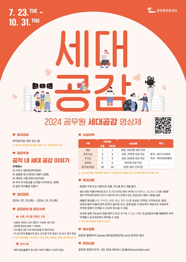 7.23~10.31 / 공무원 연금공단 / 2024 공무원 세대공감 영상제 / QR코드 / 참가대상 : 재직공무원 개인 또는 팀 *팀으로 참여할 경우에도 팀원 모두 공무원이어야 함 / 공모주제 : 공직 내 세대 공감 이야기 - 주제예시 1. 리버스 멘토링(취미공유) 2. 공통점 찾기(세대간 MBTI 설명) 3. 세대간 소통 전문가(인터뷰) 4. 우리 부서장님을 소개합니다.(여친소 영화) 5. 같은 취미활동 만들기 / 공모일정 : 2024.7.23(화)~10.31(목) / 공모분야 및 공모수량 - 숏폼, 미드폼 콘텐츠 구분 - 숏폼은 유튜브 쇼츠 업로드 가능한 1분 미만 세로형 영상(1080x1920), 미드폼은 3분 이내 영상(숏폼 외 형식 무관), 타 공모전에 출품되지 않고 공고일 이후 업로드 된 순수 창작 영상 *장르 제한없음 : 브이로그, 다큐, 콩트, 캠페인, 영화, 애니메이션 등 / 시상내역 - 대상 : 숏폼 1명, 미드폼 1명, 상장 100만원 상당 부상,    최우수상 : 숏폼 3명, 미드폼 3명, 상장 70만원 상당 부상,   우수상 : 숏폼 5명, 미드폼 5명, 상장 50만원 상당 부상, 장려상 : 숏폼 5명, 미드폼 5명, 20만원 상당 부상,   참가상(추첨) 숏폼 50명, 미드폼 50명,  1만원상당 기프티콘 / 대상~장려상 훈격 : 공단 이사장상, 부상 : 국민관광상품권  **시상식은 별도 개최하지 않으며 시상인원 및 내용은 접수-심사결과에 따라 변경 가능 / 유의사항 : 동일한 주제 또는 내용으로 숏폼, 미드폼 동시 제출 불가,  영상 편집 어플리케이션(블로 등) 및 디자인 관련 사이트(미리캔버스, 망고보드 등)을 사용한 경우 저작권에 문제가 반드시 없어야 하고 문제가 있는 편집프로그램은 사용을 금함,  제출한 영상물(사진, 이미지, 음원, 영상, 폰트 등)은 초상권, 저작권, 지적재산권, 음원, 대여권 등의 이용에 법적 문제가 없어야 하고, 분쟁 발생 시 응모자의 책임으로 규정하여 저작권 침해가 우려될 시 수상이 취소될 수 있슴,  초상권 침해 가능성이 있을 경우(인물을 알아볼 수 있는 작품) 초상권동의서를 제출해야하며 미제출시 심사대상에서 제외될 수 있음 *기타 유의사항은 홈페이지 참고  / 접수방법 : 공모전 홈페이지(WWW.세대공감영상제.COM) 온라인 접수 / 문의사항 : 공모전 운영사무국 : 02-334-9044 / ljh@thinkcontest.com