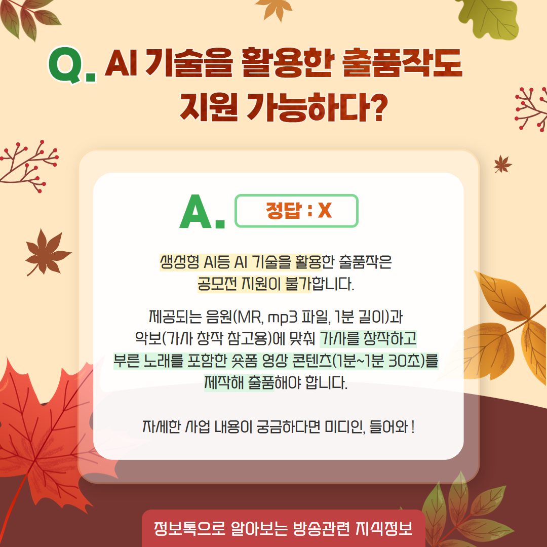 AI기술을 활용한 출품작도 지원 가능하다? / A. 정답 : X,     생성형 AI 등 AI 기술을 활용한 출품작은 공모전 지원이 불가합니다.  제공되는 음원(MR, mp3파일, 1분길이)과 악보(가사 창작 참고용)에 맞춰 가사를 창작하고 부른 노래를 포함한 숏폼 영상 콘텐츠(1분~1분 30초)를 제작해 출품해야 합니다.  자세한 사업 내용이 궁금하다면 미디인, 들어와! / 정보톡으로 알아보는 방송관련 지식정보
