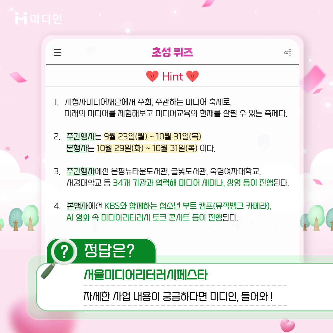 미디인 /초성퀴즈 힌트 1. 시청자미디어재단에서 주최, 주관하는 미디어 축제로, 미래의 미디어를 체험해보고 미디어교육의 현재를 살필 수 있는 축제다.   2. 주간행사는 9월 23일(월)~10월 31일(목), 본행사는 10월 29일(화)~10월 31일(목) 이다.   3. 주간행사에선 은평뉴타운도서관, 글빛도서관, 숙명여자대학교, 서경대학교 등 34개 기관과 협력해 미디어 세미나, 상영 등이 진행된다.  4. 본행사에선 KBS와 함께하는 청소년 부트캠프(뮤직뱅크 카메라), AI 영화속 미디어리터러시 토크 콘서트 등이 진행된다.  / 정답은? 서울미디어리터러시페스타.     자세한 사업 내용이 궁금하다면 미디인, 들어와!