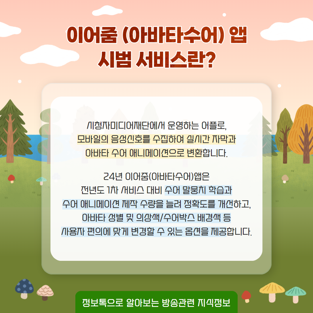 이어줌 (아바타수어) 앱 시범 서비스란? / 시청자미디어재단에서 운영하는 어플로, 모바일의 음성신호를 수집하여 실시간 자막과 아바타 수어 애니메이션으로 변환합니다.   24년 이어줌(아바타수어)앱은 전년도 1차 서비스 대비 수어 말뭉치 학습과 수어 애니메이션 제작 수령을 늘려 정확도를 개선하고, 아바타 성별 및 의상색/수어박스 배경색 등 사용자 편의에 맞게 변경할 수 있는 옵션을 제공합니다. / 정보톡으로 알아보는 방송관련 지식정보
