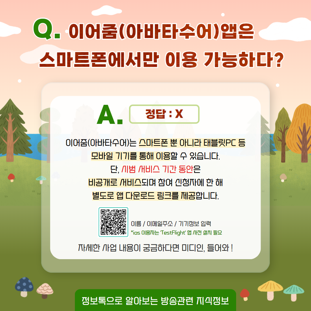 Q. 이어줌(아바타수어) 앱은 스마트폰에서만 이용 가능하다? / 정답 : x   이어줌(아바타수어)는 스마트폰뿐 아니라 태블릿 pc 등 모바일 기기를 통해 이용할 수 있습니다. 단, 시범 서비스 기간 동안은 비공개로 서비스되며 참여 신청자 한 해 별도로 앱 다운로드 링크를 제공합니다.  QR코드 / 이름, 이메일주소, 기기정보 입력 *ios 이용자는 'test fligt' 앱 사전 설치 필요 / 자세한 사업 내용이 궁금하다면 미디인, 들어와! / 정보톡으로 알아보는 방송관련 지식정보