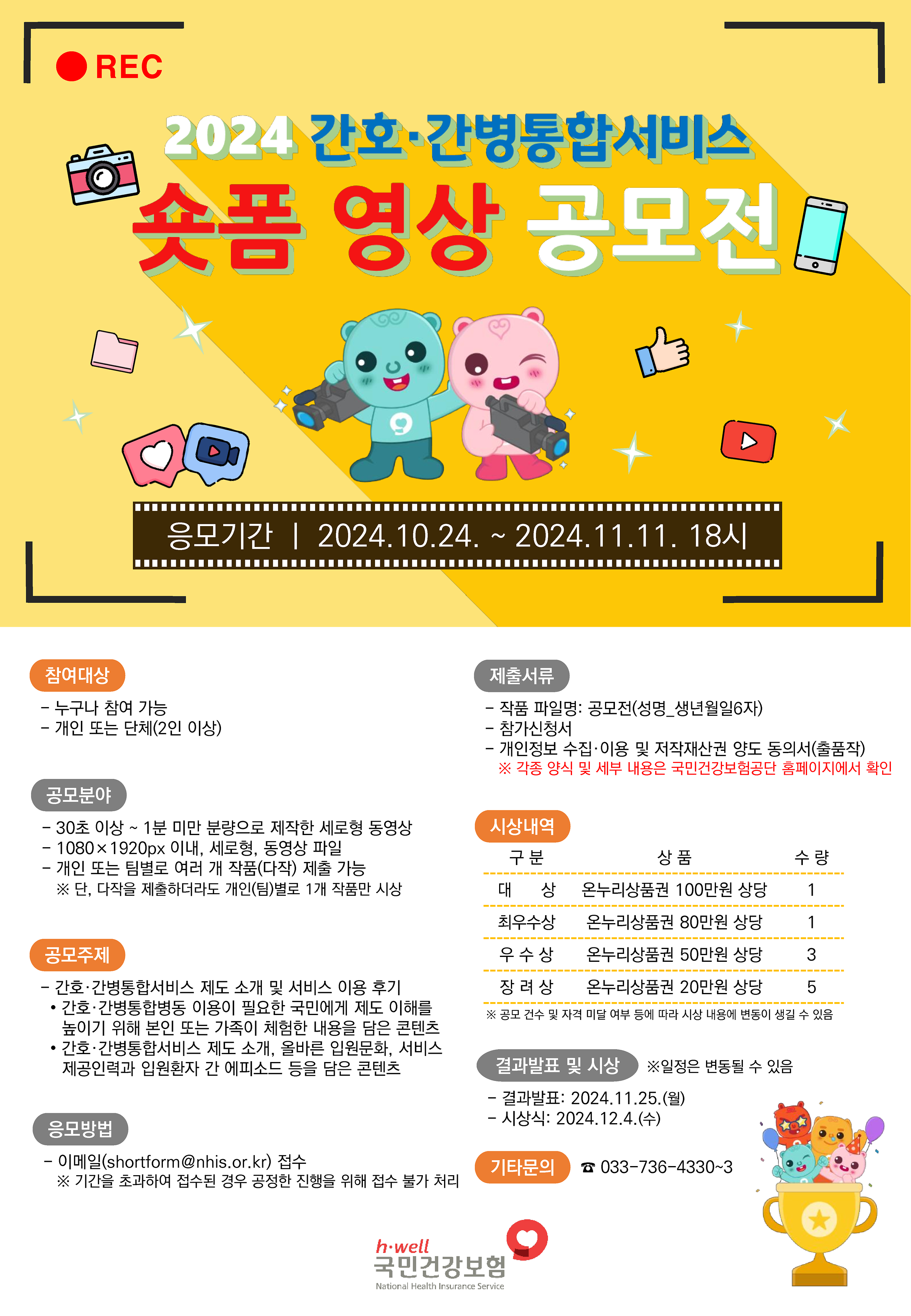 2024 간호 간병통합서비스 숏폼 영상 공모전 / 응모기간 : 2024.10.24~11.11 18시 / 참여대상 : 누구나 참여가능, 개인 또는 단체(2인이상) / 공모분야 : 30초이상~1분 미만 분량으로 제작한 세로형 동영상, 1080x1920px 세로형 동영상 파일, 개인 또는 팀별로 여러개 작품(다작) 제출 가능 *단, 다작을 제출하더라도 개인(팀)별로 1개 작품만 시상 / 공모주제 : 간호 간병통합서비스 제도 소개 및 서비스 이용 후기, 간호 간병통합병동  이용이 필요한 국민에게 제도 이해를 높이기 위해 본인 또는 가족이 체험한 내용을 담은 콘텐츠, 간호 간병통합서비스 제도 소개, 올바른 입원문화, 서비스제공인력과 입원환자 간 에피소드 등을 담은 콘텐츠 / 응모방법 : 이메일(shortform@nhis.or.kr) 접수 *기간을 초과하여 접수된 경우 공정한 진행을 위해 접수 불가 처리 / 제출서류 : 작품 파일명 : 공모전(성명_생년월일6자), 참가신청서, 개인정보 수집 이용 및 저작재산권 양도 동의서(출품작) *각종 양식 및 세부 내용은 국민건강보험공단 홈페이지에서 확인 /시상내역 - 대상 : 온누리상품권 100민원 상당 수량 1, 최우우상 : 온누리상품권 80만원 상당 수량 1, 우수상 : 온누리상품권 50만원 상당 수량 3, 장려상 : 온누리상품권 20만원 상당 수량 5 *공모 건수 및 자격 미달 여부 등에 따라 시상 내용에 변동이 생길 수 있음 / 결과발표 및 시상 *일정은 변동될 수 있음 - 결과발표 : 2024.11.25(월), 시상식 : 2024.12.4(수) / 기타문의 : 033-746-4330~3 / 국민건강보험
