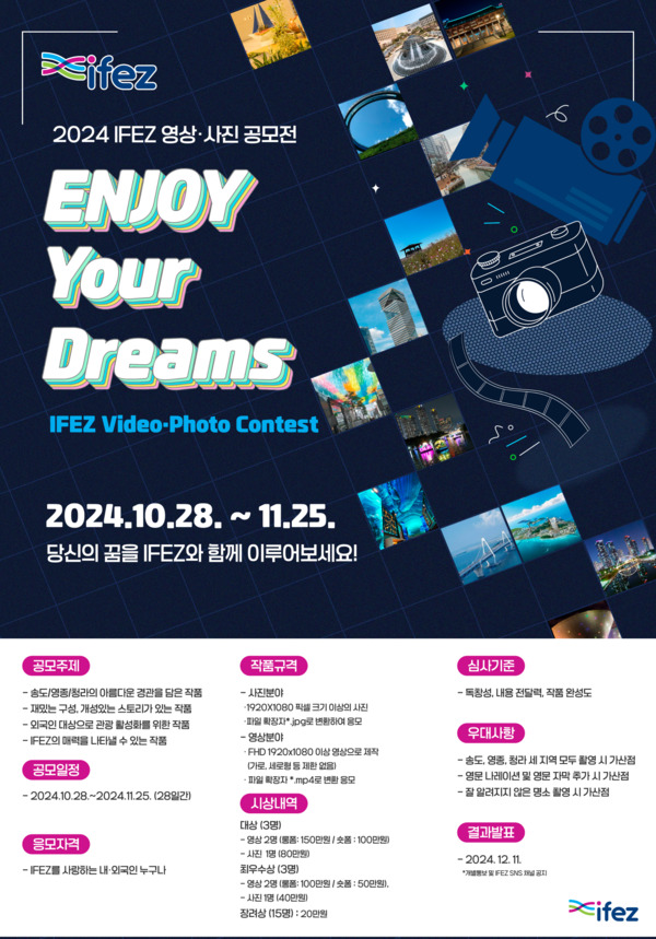 ifez 2024 ifez 영상 사진 공모전 / Enjoy your dreams IFEZ Video-Photo Contest / 2024.10.28~11.25 당신의 꿈을 IFEZ와 함께 이루어보세요! / 공모주제 : 송도, 영종, 청라의 아름다운 경관을 담은 작품,   재밌는 구성, 개성있는 스토리가 있는 작품,  외국인 대상으로 관광 활성화를 위한 작품,  IFEZ의 매력을 나타낼 수 있는 작품 / 공모일정 : 2024.10.28~11.25(28일간) / 응모자격 : ifez를 사랑하는 내외국민 누구나 / 작품규격 : 사진분야 : 1920x1080 픽셀 크기 이상의 사진 *파일 확장자 jpg로 변환하여 응모,  영상분야 : fhd 1920x1080 이상 영상으로 제작 (가로 세로형 등 제한 없음) *파일확장자 mp4로 응모 / 시상내역 : 대상(3명)- 영상 2명(롱폼 150만원, 숏폼 100만원), 사진 1명(80만원),  최우수상(3명) - 영상 2명 (물품 100만원, 숏폼 50만원), 사진 1명(40만원), 장려상 (15명) 20만원 / 심사기준 : 독창성, 내용 전달력, 작품 완성도 / 우대사항 : 송도, 영종, 청라 세 지역 모두 촬영시 가산점,  영문 나레이션 및 영문 자막 추가 시 가산점,  잘 알려지지 않은 명소 촬영 시 가산점 / 결과발표 : 2024.12.11 *개별통보 및 ifez sns 채널 공지 / ifez
