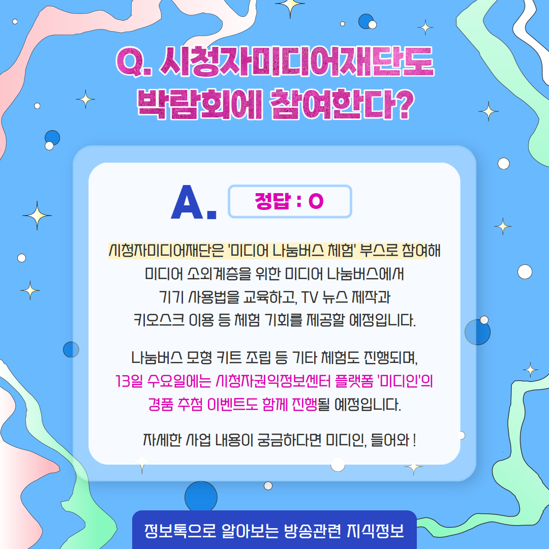 Q. 시청자미디어재단도 박람회에 참여한다? / 정답 : O / 시청자미디어재단은 '미디어 나눔버스 체험' 부스로 참여해 미디어 소외계층을 위한 미디어 나눔버스에서 기기 사용법을 교육하고, tv 뉴스 제작과 키오스크 이용 등 체험 기회를 제공할 예정입니다. / 나눔버스 모형 키트 조립 등 기타 체험도 진행되며, 13일 수요일에는 시청자권익정보센터 플랫폼 '미디인'이 경품 추첨 이벤트도 함께 진행될 예정입니다. 자세한 사업 내용이 궁금하다면 미디인, 들어와! / 정보톡으로 알아보는 방송관련 지식정보