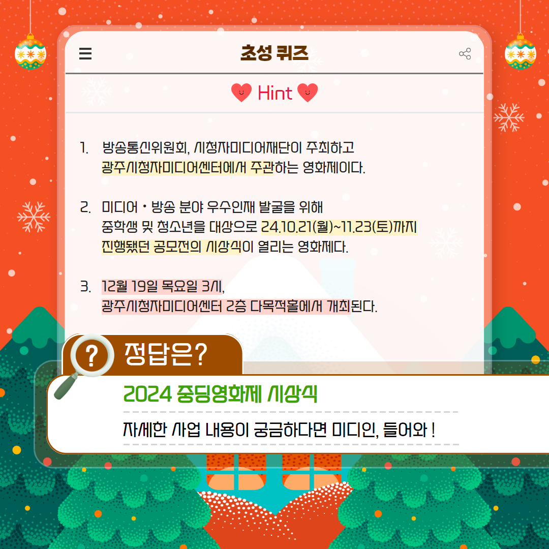 1. 방송통신위원회, 시청자미디어재단이 주최하고 광주시청자미디어센터에서 주관하는 영화제이다. 2. 미디어, 방송 분야 우수인재 발굴을 위해 중학생 및 청소년을 대상으로 24.10.21(월)~11.23(토)까지 진행됐던 공모전의 시상식이 열리는 영화제다. 3. 12월 19일 목요일 3시, 광주시청자미디어센터 2층 다목적홀에서 개최된다.  /  정답은? 2024년 중딩영화제 시상식, 자세한 사업 내용이 궁금하다면 미디인, 들어와!