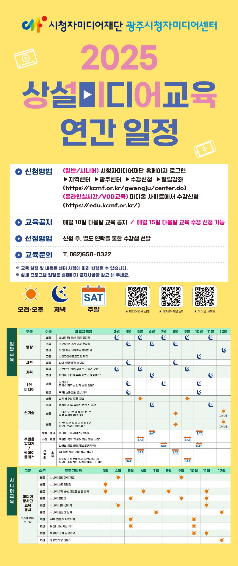 2025 광주센터 상설미디어교육 연간 일정: 1. 신청방법-(일반/시니어) 시청자미어재단 홈페이지 로그인-지역센터-광주센터-수강신청-열릴강좌(온라인실시간/VOD교육)미디온 사이트에서 수강신청(https://edu.kcmf.or.kr) 2.교육공지 - 매월 10일 다음달 교육공지 / 매월 15일 다음달 교육 수강 신청 가능 3. 선정방법 -신청 후, 별도 연락을 통한 수강생 선발 4.교육문의 - T.062-650-0322 *교육 일정 및 내용은 센터 사정에 따라 변경 될 수 있습니다. 상세 프로그램 일정은 홈페이지 공지사항을 참고해 주세요. // 일반교육 1) 영상 01.초급. 초보탈출! 영상편집 첫걸음 3월 저녁, 5월 저녁, 7월 저녁, 9월 저녁, 11월 저녁. 02.초급. 초보탈출! 영상제작 첫걸음. 4월 저녁, 6월 저녁, 8월 저녁. 03.중급. 애프터이펙트 정복하기. 12월 저녁. 04.고급. 시청자 참여 프로그램 제작. 10월 저녁. 2) 사진: 01. 초급. 나의 인생샷을 만나다. 4월 저녁, 8월 저녁. 3) 기획: 01.중급. 기본탄탄 평생 써먹는 기획과 구성 3월 저녁, 5월 저녁, 9월 저녁. 02.중급. 미디어비평 이토록 재밌는 영화읽기. 6월 저녁, 11월 저녁. 4) 1인 미디어: 01.초급. 실정강의 조회수 터지는 인기 숏폼 만들기. 4월 저녁, 7월 저녁, 10월 저녁. 02.초급. 뚝딱! 스마트폰 영상 제작. 4월 저녁, 10월 저녁. 5) 신기술: 01.초급. 쉽게 배우는 드론 교실. 5월 낮, 9월 낮. 02.초급. 생성형 AI를 활용한 콘텐츠 제작 6월 저녁, 11월 저녁. 03.초급. 코딩과 VR로 새롭게 만드는 영상 명작동화(초, 중) 8월 낮, 12월 낮. 04.초급. 도전 AI로 작가되기(청소년) 이모티콘작가, 웹툰작가 8월 낮, 12월 낮. 6)주말을 알차게/원데이 클래스 01.영상 중급. 프리미어 프로(일반/청년). 6월 주말, 10월 주말. 02.사진 초급. 핵심만 콕콕 작품이 되는 일상 사진. 5월 주말, 9월 주말. 03.신기술 초급. 나만의 굿즈 만들기(스티커제작). 7월 주말, 10월 주말. 04.신기술 초급. AI음악 창작 교실(작사, 작곡). 5월 주말, 8월 주말. 05.신기술 초급. 발표부터 홍보물까지(일반/시니어) 누구나 주목하는(AI활용)PPT 디자인. 4월 주말, 9월 주말 // 시니어교육 1) 미디어봉사단 교육봉사. 01.초급. 시니어 프리미어기초. 4월 낮, 9월 낮. 02.초급. 시니어 스토리텔링. 3월 낮. 03.초급. 시니어 유튜브 스마트폰 활용 교육. 3월 낮, 6월 낮, 8월 낮. 04.초급. 시니어 포토샵. 5월 낮, 9월 낮, 11월 낮. 05.초급. 시니어 나도 삽화가. 4월 낮, 11월 낮. 06.초급. 시니어 드론아 놀자. 7월 낮, 12월 낮. 07.초급. AI로 콘텐츠 제작하기. 5월 낮, 10월 낮. 08.초급. 도전! 나도 사진작가. 5월 낮, 10월 낮. 09.초급. 봉사단 18기 양성교육. 10월 낮, 11월 낮. 10.초급. 영상연하장 만들기. 12월 낮. 12월 낮. 