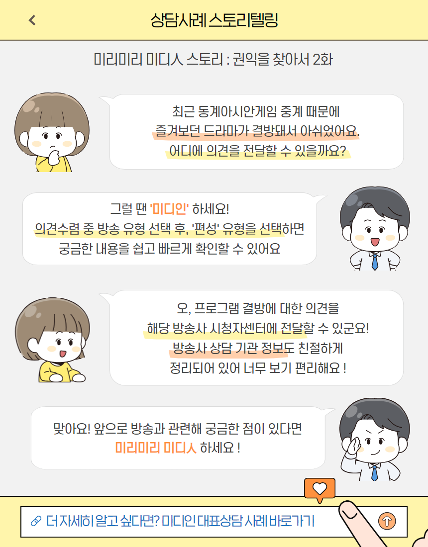상담사례 스토리텔링 / 미리미리 미디인 : 권익을 찾아서 2화 / 최근 동계아시안게임 중계 때문에 즐겨보던 드라마가 결방돼서 아쉬웠어요. 어디에 의견을 전달할 수 있을까요? / 그럴땐 '미디인' 하세요! 의견수렴 중 방송 유형 선택 중 '편성' 유형을 선택하면 궁금한 내용을 쉽고 빠르게 확인할 수 있어요. / 오, 프로그램 결방에 대한 의견을 해당 방송사 시청자센터에 전달할 수 있군요! 방송사 상담 기관 정보도 친절하게 정리되어 있어 너무 보기 편리해요! / 맞아요! 앞으로 방송과 관련해 궁금한 점이 있다면 미리미리 미디인 하세요! / 더 자세히 알고 싶다면? 미디인 대표상담 사례 바로가기