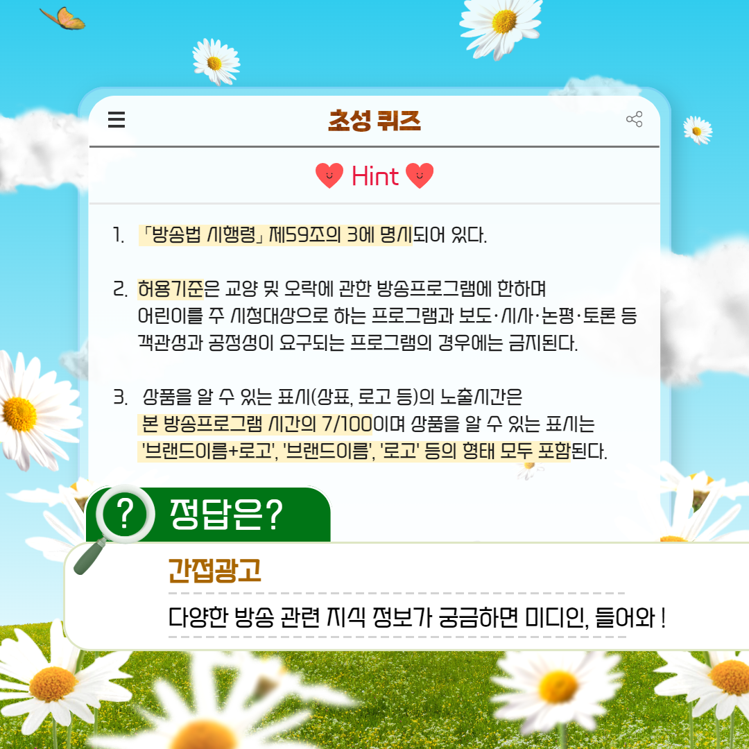 1. 방송법 시행령 제59조의 3에 명시되어 있다. 2. 허용기준은 교양 및 오락에 관한 방송프로그램에 한하며 어린이를 주 시청대상으로 하는 프로그램과 보도.시사.논평.토론 등 객관성과 공정성이 요구되는 프로그램의 경우에는 금지된다.  3. 상품을 알 수 있는 표시(상표, 로고 등)의 노출시간은 본 방송프로그램 시간의 7/100이며 상품을 알 수 있는 표시는 '브랜드이름+로고', '브랜드이름', '로고' 등의 형태 모두 포함된다. / 정답은? 간접광고 : 다양한 방송 관련 지식 정보가 궁금하면 미디인, 들어와!