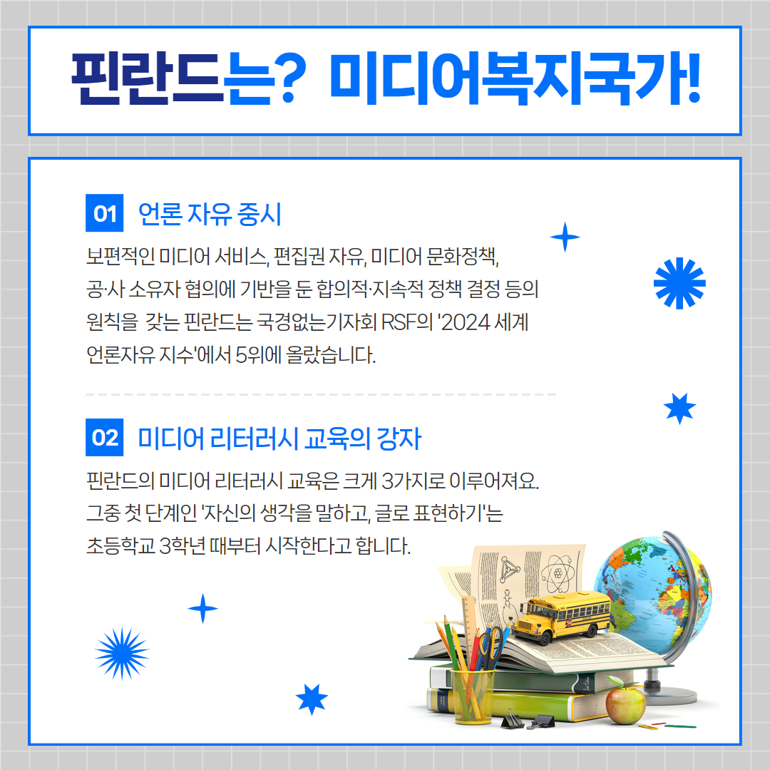 핀란드는? 미디어복지국가! / 01 언론 자유 중시 : 보편적인 미디어 서비스, 편집권 자유, 미디어 문화정책, 공사 소유자 협의에 기반을 둔 합의적 지속적 정책 결정 등의 원칙을 갖는 핀란드는 국경없는 기자회 rsf의 '2024세계 언론자유 지수'에서 5위에 올랐습니다. / 02 미디어 리터러시 교육의 강자 : 핀란드의 미디어 리터러시 교육은 크게 3가지로 이루어져요. 그중 첫단계인 '자신의 생각을 말하고, 글로 표현하기'는 초등학교 3학년 때부터 시작한다고 합니다.