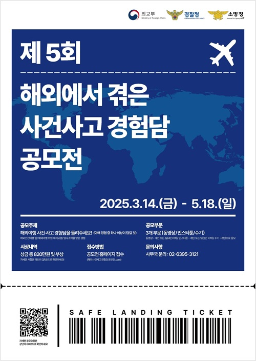 외교부, 경찰청, 소방청 / 제5회 해외에서 겪은 사건사고 경험담 공모전  2025.3.14(금)~5.18(일) / 공모주제 : 해외여행 사건 사고 경험담을 들려주세요! (아래 경험 중 하나 이상이 담길 것 - 본문 내용 확인) / 공모부문 : 3개 부문 (동영상/인스타툰/수기 - 자세한 내용은 본문 참고) / 시상내역 : 상금 총 820만원 및 부상 / 접수방법 : 공모전 홈페이지 접수 / 문의사항 : 사무국 문의 : 02-6395-3121 / QR코드 / safe landing ticket