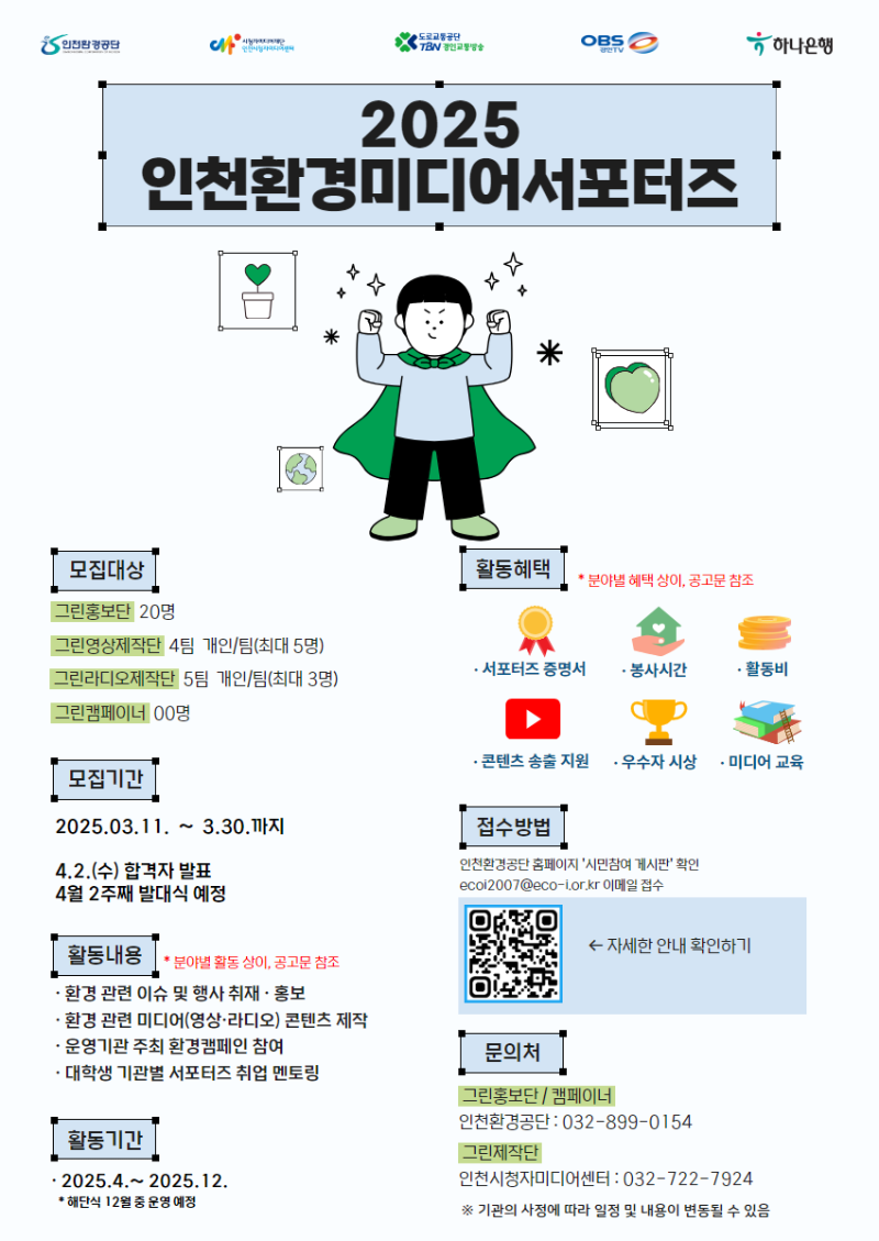 2025 인천환경미디어서포터즈 / 모집대상 - 그린홍보단 : 20명, 그린영상제작단 : 4팀 개인/팀(최대 5명), 그린라디오 제작단 : 5팀 개인/팀(최대3명), 그림캠페이너 : 00명 / 모집기간 : 2025.03.11.~3.30까지, 4.2.(수) 합격자 발표, 4월 2주째 발대식 예정 / 활동내용 : 환경 관련 이슈 및 행사 취재.홍보, 환경 관련 미디어(영상, 라디오) 콘텐츠 제작, 운영기관 주최 환경캠페인 참여,  대학생 기관별 서포터즈 취업 멘토링 *분야별 활동 상이, 공고문 참조 / 활동기간 : 2025.4.~2025.12. *해단식 12월 중 운영 예정 / 활동혜택 : 서포터스 증명서, 봉사시간, 활동비, 콘텐츠 송출 지원, 우수자 시상, 미디어 교육 *분야별 혜택 상이, 공고문 참조 / 접수방법 : 인천환경공단 홈페이지 '시민참여 게시판' 확인 ecoi2007@eco-i.or.kr 이메일 접수 qr코드 < 자세한 안내 확인하기 / 문의처 - 그린홍보단/캠페이너 - 인천환경공단 : 032-899-0154,  그린제작단 - 인천시청자미디어센터 : 032-722-7924 *기관의 사정에 따라 일정 및 내용이 변동될 수 있음