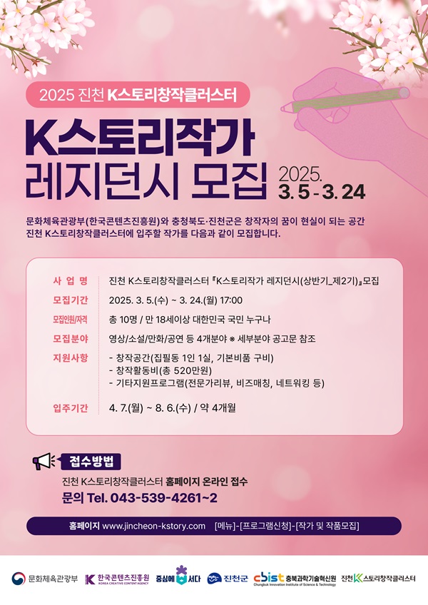 2025 진천 k스토리창작클러스터 / k스토리작가 레지던시 모집 2025.3.5~3.24 / 문화체육관광부(한국콘텐츠진흥원)와 충청북도 진천군은 창작자의 꿈이 현실이 되는 공간 진천 k스토리창작클러스트에 입주할 작가를 다음과 같이 모집합니다. / 사업명 : 진천k스토리창작클러스터 'k스토리작가 레지던시(상반기_제2기) 모집 / 모집기간 : 2025.3.5(수)~3.24(월) 17:00 / 모집인원.자격 : 총 10명/만 18세 이상 대한민국 국민 누구나 / 모집분야 : 영상/소설/만화/공연 등 4개 분야 *세부 분야 공고문 참조 / 지원사항 : 창작공간(집필동 1인 1실, 기본비품 구비), 창작활동비(총 520만원), 기타지원프로그램(전문가리뷰 , 비즈매칭, 네트워킹 등) / 입주기간 : 4.7(월)~8.6(수) 약 4개월 / 접수방법 : 진천 k스토리창작클러스터 홈페이지 온라인 접수 문의 : 043-539-4261~2 / 홈페이지 www.jinchoen-kstory.com, [메뉴]-[프로그램신청]-[작가 및 작품모집] / 문화체육관광부, 한국콘텐츠진흥원, 중상에서다, 진천군, 충북과학기술혁신원, 진천스토리창작클러스터