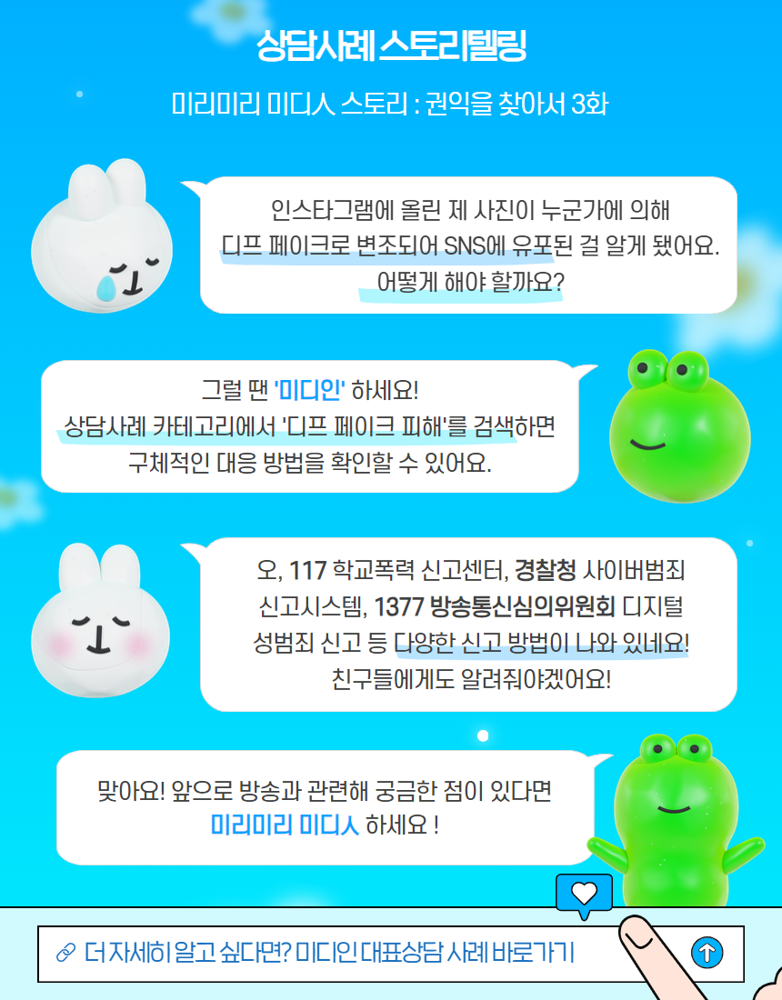 상담사례 스토리텔링 / 미리미리 미디인 스토리 : 권익을 찾아서 3화 / 인스타그램에 올린 제 사진이 누군가에 의해 디프 페이크로 변조되어 sns에 유포된 걸 알게 됐어요. 어떻게 해야 할까요? / 그럴 땐 '미디인' 하세요! 상담사례 카테고리에서 '디프 페이크 피해'를 검색하면 구체적인 대응 방법을 확인할 수 있어요. / 오, 117학교폭력 신고센터, 경찰청 사이버범죄 신고시스템, 1377 방송통신심의위원회 디지털 성범죄 신고 등 다양한 신고 방법이 나와 있네요!  친구들에게도 알려줘야겠어요! / 맞아요! 앞으로 방송과 관련해 궁금한 점이 있다면 미리미리 미디인 하세요! / 더 자세히 알고 싶다면? 미디인 대표상담 사례 바로가기