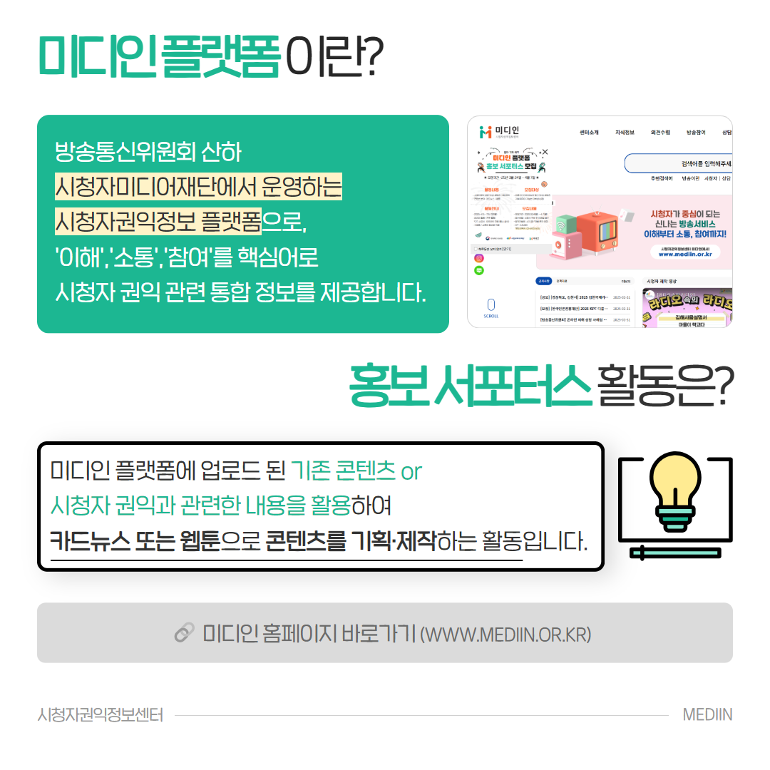 미디인 플랫폼이란? 방송통신위원회 산하 시청자미디어재단에서 운영하는 시청자권익정보플랫폼으로, '이해,소통,참여'를 핵심어로 시청자 권익 관련 통합 정보를 제공합니다. 홍보 서포터스 활동은? 미디인 플랫폼에 업로드 된 기존 콘텐츠 or 시청자 권익과 관련한 내용을 활용하여 카드뉴스 또는 웹툰으로 콘텐츠를 기획,제작하는 활동입니다. 미디인 홈페이지 바로가기(www.medin.or.kr)