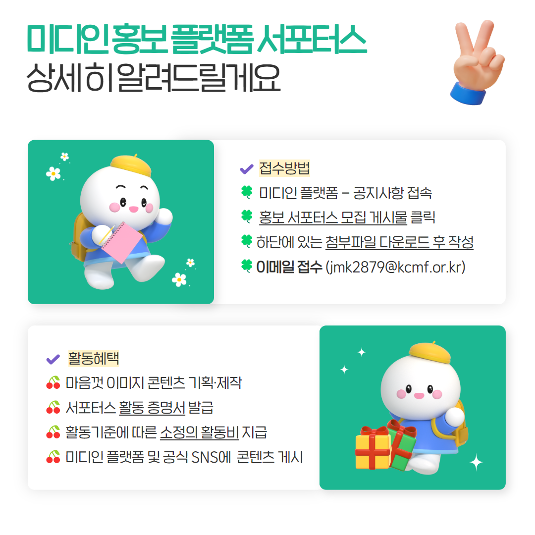 미디인 홍보 플랫폼 서포터스 상세히 알려드릴게요 접수방법 미디인 플랫폼-공지사항 접속 홍보 서포터스 모집 게시물 클릭 하단에 있는 첨부파일 다운로드 후 작성 이메일 접수 (jmk2879@kcmf.or.kr) 활동혜택 마음껏 이미지 콘텐츠 기획,제작 서포터스 활동 증명서 발급 활동기준에 따른 소정의 활동비 지급 미디인 플랫폼 공식 SNS에 콘텐츠 게시