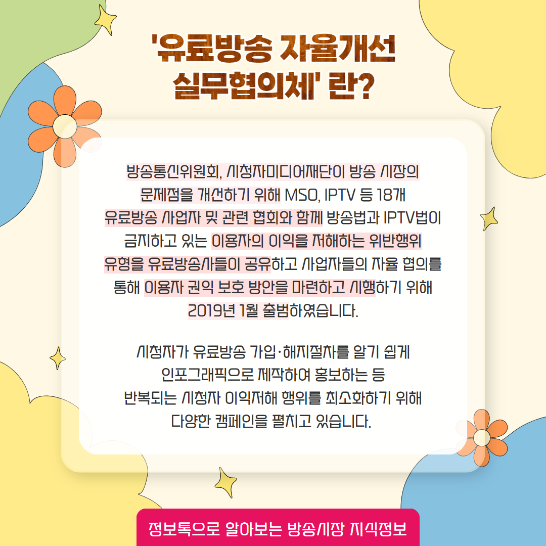 '유료방송 자율개선 실무협의체'란? / 방송통신위원회, 시청자미디어재단이 방송 시장의 문제점을 개선하기 위해 mso, iptv  등 18개 유료방송 사업자 및 관련 협회와 함께 방송법과 iptv법이 금지하고 있는 이용자의 이익을 저해하는 위반행위 유형을 유료방송사들이 공유하고 사업자들의 자율 협의를 통해 이용자 권익 보호 방안을 마련하고 시행하기 위해 2019년 1월 출범하였습니다.   시청자가 유료방송 가입, 해지절차를 알기 쉽게 인포그래픽으로 제작하여 홍보하는 등 반복되는 시청자 이익저해 행위를 최소화하기 위해 다양한 캠페인을 펼치고 있습니다. / 정보톡으로 알아보는 방송시장 지식정보