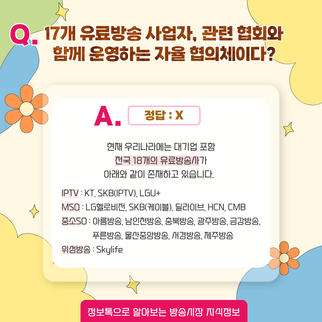 Q. 17개 유료방송 사업자, 관련 협회와 함께 운영하는 자율 협의체이다? / 정답 : x,   현재 우리나라에는 대기업 포함 전국 18개 유료방송사가 아래와 같이 존재하고 있습니다. / iptv : kt, skb(iptv), lgu+  / mso : lg헬로비전, skb(케이블), 딜라이브, hcn, cmb / 중소so : 아름방송, 남인천방송, 충북방송, 광주방송, 금강방송, 푸른방송, 울산중앙방송, 서경방송, 제주방송 / 위성방송 : skylife / 정보톡으로 알아보는 방송시장 지식정보