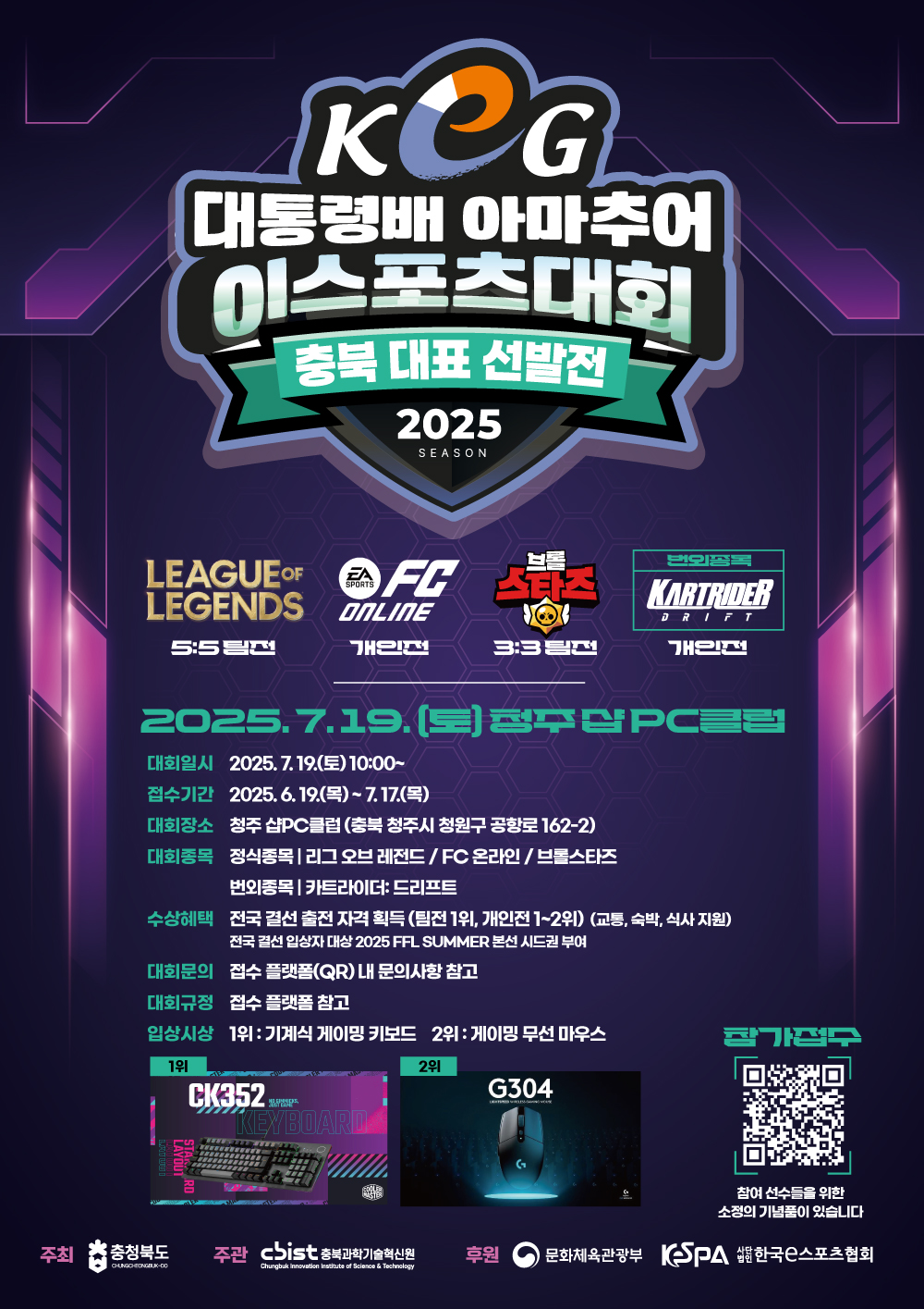KCG 대통령배 아마추어 이스포츠대회 충북 대표 선발전  2025.7.19.(토)청주십PC클럽 대회일시 2025. 7. 19.(토) 10:00~ 접수기간 2025. 6. 19.(목)~7.17.(목)대회장소 청주 샵PC클럽 (충북 청주시 청원구 공항로 162-2) 대회종목 정식종목 | 리그오브레전드/FC 온라인 / 브롤스타즈 번외종목 카트라이더: 드리프트 수상혜택 전국 결선 출전 자격 획득 (팀전 1위, 개인전 1~2위) (교통, 숙박, 식사 지원) 전국 결선 입상자 대상 2025 FFL SUMMER 본선 시드권 부여대회문의 접수 플랫폼(QR) 내 문의사항 참고 대회규정 접수 플랫폼 참고 입상시상 1위 : 기계식 게이밍 키보드 2위 : 게이밍 무선 마우스 참여 선수들을 위한 소정의 기념품이 있습니다 주최 충청북도주관 chist 충북과학기술혁신원