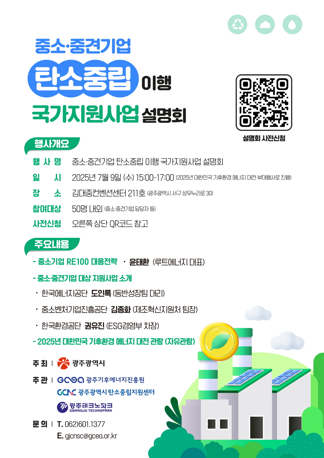 중소·중견기업 탄소중립 이행 국가지원사업 설명회행사개요 행사명 중소·중견기업 탄소중립 이행 국가지원사업 설명회 일 시 2025년 7월 9일 (수) 15:00-17:00 (2025년 대한민국 기후환경 에너지 대전 부대행사로 진행) 장 소 김대중컨벤션센터 211호 (광주광역시 서구 상무누리로30) 참여대상 50명 내외 (중소·중견기업 담당자 등) 사전신청 QR코드 참고 주요내용 중소기업 RE100 대응전략 윤태환 (루트에너지 대표) -중소·중견기업 대상지원사업 소 • 한국에너지공단 도인록(동반성장팀 대리) •중소벤처기업진흥공단 김종화 (제조혁신지원처 팀장) •한국환경공단 권유진(ESG경영부 차장) - 2025년 대한민국 기후환경 에너지대전 관람 (자유관람) 주 최| 광주광역시 주관 광주기후에너지진흥원 광주광역시 탄소중립지원센터 광주테크노파크 문의 T. 062)601.1377 E. gjcnsc@gcea.or.kr