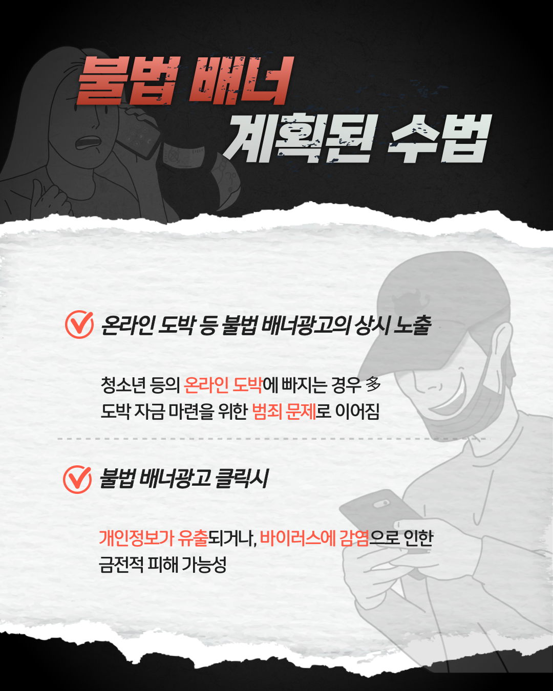 불법배너 계획된 수법 / 온라인 도박 등 불법 배너광고의 상시 노출 : 청소년 등의 온라인 도박에 빠지는 경우 다수, 도박 자금 마련을 위한 범죄 문제로 이어짐 / 불법 배너광고 클릭시 : 개인정보가 유출되거나, 바이러스에 감염으로 인한 금전적 피해 가능성